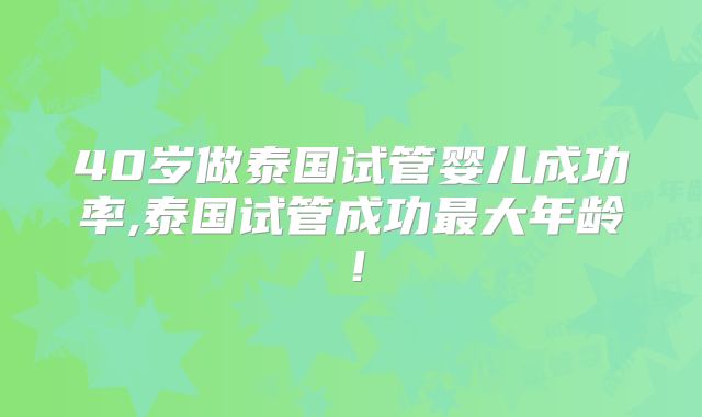 40岁做泰国试管婴儿成功率,泰国试管成功最大年龄！