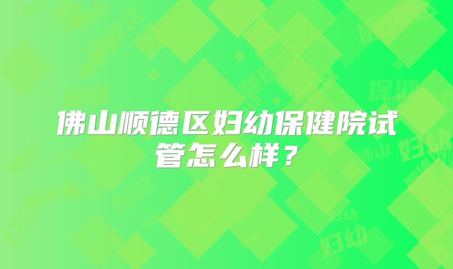 佛山顺德区妇幼保健院试管怎么样?