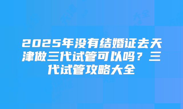 2025年没有结婚证去天津做三代试管可以吗？三代试管攻略大全