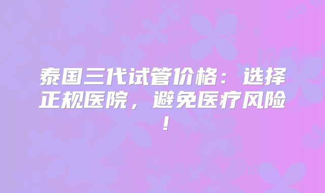泰国三代试管价格:选择正规医院,避免医疗风险!