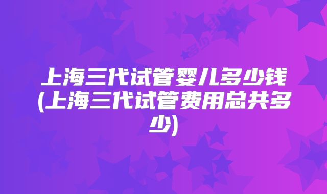 上海三代试管婴儿多少钱(上海三代试管费用总共多少)