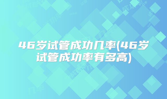 46岁试管成功几率(46岁试管成功率有多高)