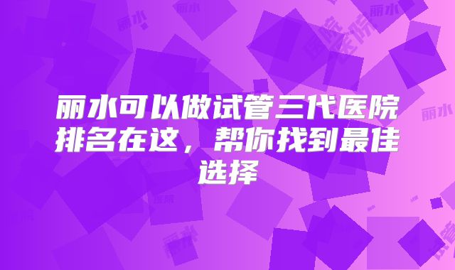 丽水可以做试管三代医院排名在这，帮你找到最佳选择