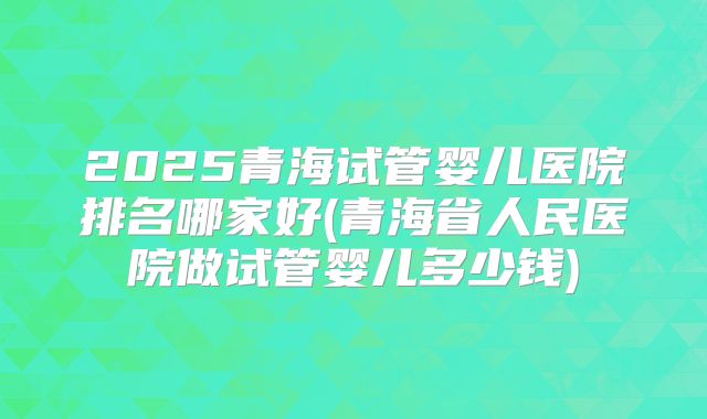 2025青海试管婴儿医院排名哪家好(青海省人民医院做试管婴儿多少钱)