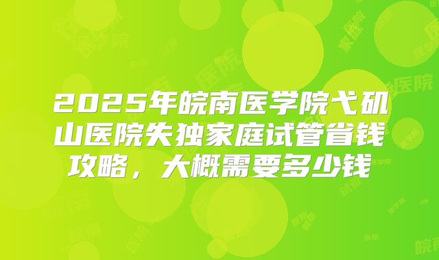 2025年皖南医学院弋矶山医院失独家庭试管省钱攻略，大概需要多少钱