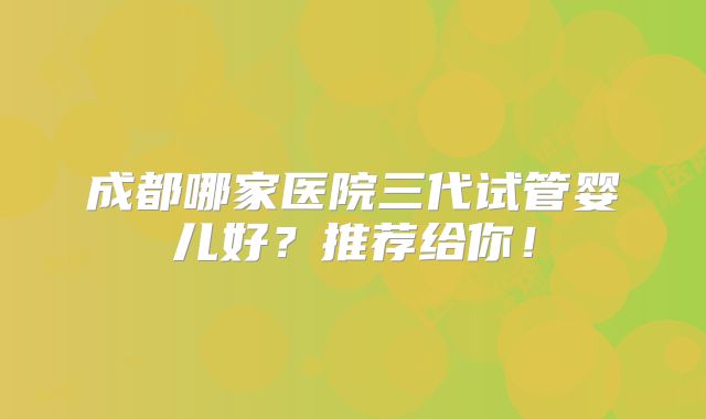 成都哪家医院三代试管婴儿好?推荐给你!