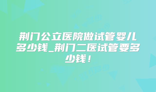 荆门公立医院做试管婴儿多少钱_荆门二医试管要多少钱！