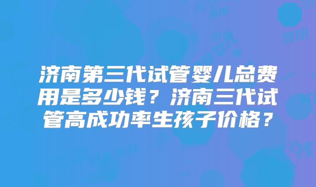 济南第三代试管婴儿总费用是多少钱？济南三代试管高成功率生孩子价格？
