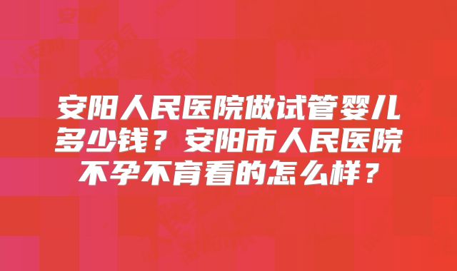 安阳人民医院做试管婴儿多少钱？安阳市人民医院不孕不育看的怎么样？