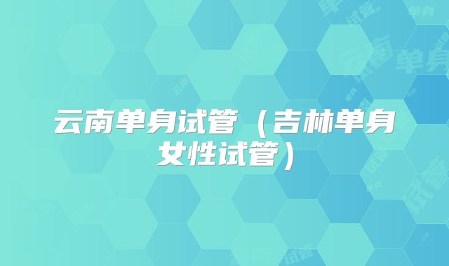 云南单身试管(吉林单身女性试管)