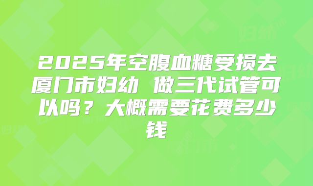 2025年空腹血糖受损去厦门市妇幼 做三代试管可以吗？大概需要花费多少钱