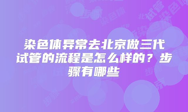 染色体异常去北京做三代试管的流程是怎么样的?步骤有哪些