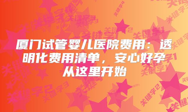 厦门试管婴儿医院费用:透明化费用清单,安心好孕从这里开始