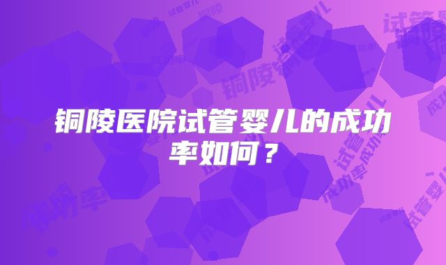 铜陵医院试管婴儿的成功率如何？