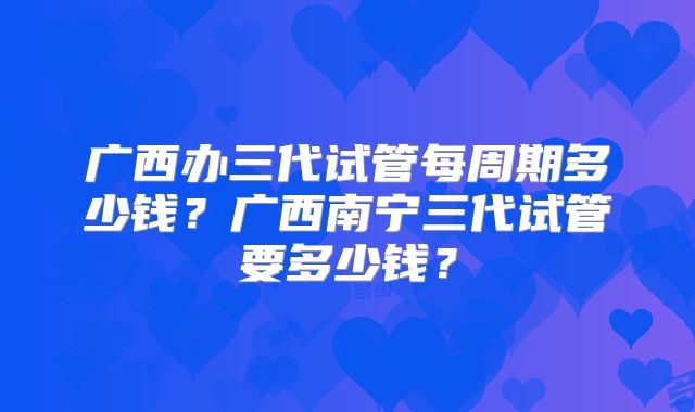 广西办三代试管每周期多少钱？广西南宁三代试管要多少钱？