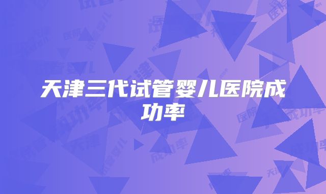 天津三代试管婴儿医院成功率