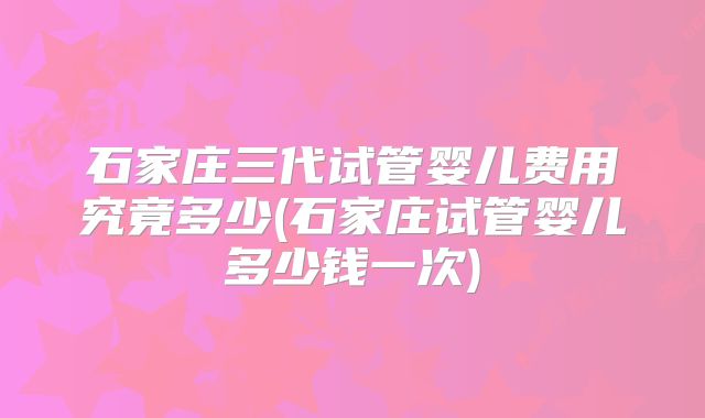 石家庄三代试管婴儿费用究竟多少(石家庄试管婴儿多少钱一次)