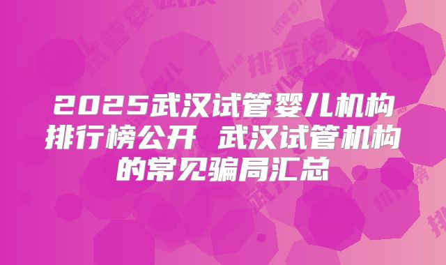 2025武汉试管婴儿机构排行榜公开 武汉试管机构的常见骗局汇总