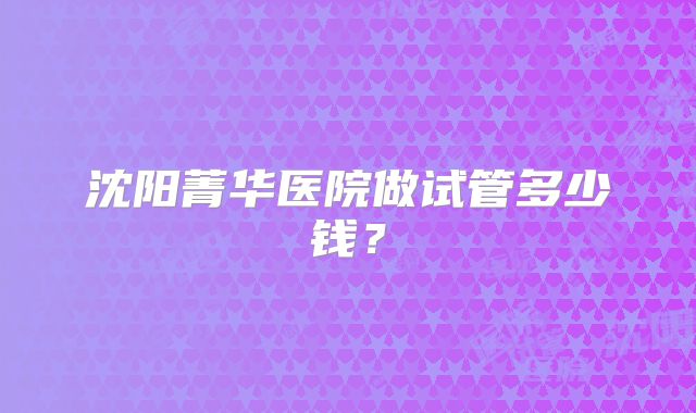 沈阳菁华医院做试管多少钱?