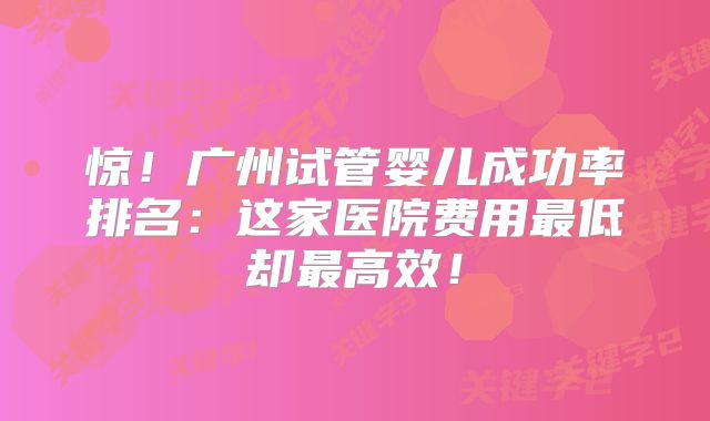 惊!广州试管婴儿成功率排名:这家医院费用最低却最高效!