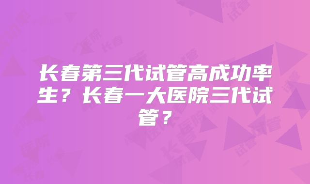 长春第三代试管高成功率生？长春一大医院三代试管？