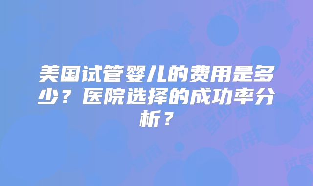 美国试管婴儿的费用是多少？医院选择的成功率分析？