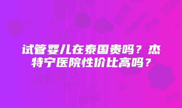 试管婴儿在泰国贵吗？杰特宁医院性价比高吗？