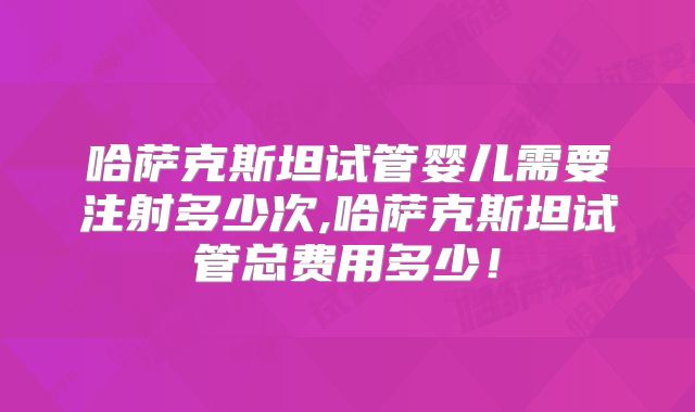 哈萨克斯坦试管婴儿需要注射多少次,哈萨克斯坦试管总费用多少！