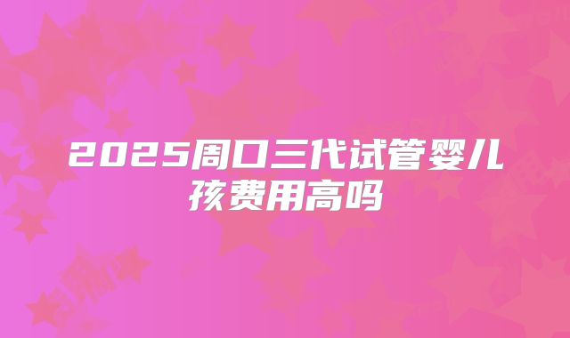 2025周口三代试管婴儿孩费用高吗
