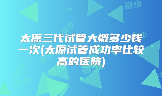 太原三代试管大概多少钱一次(太原试管成功率比较高的医院)