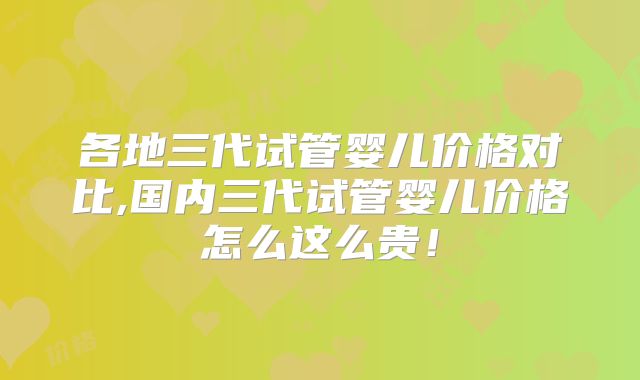 各地三代试管婴儿价格对比,国内三代试管婴儿价格怎么这么贵！