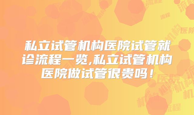 私立试管机构医院试管就诊流程一览,私立试管机构医院做试管很贵吗！