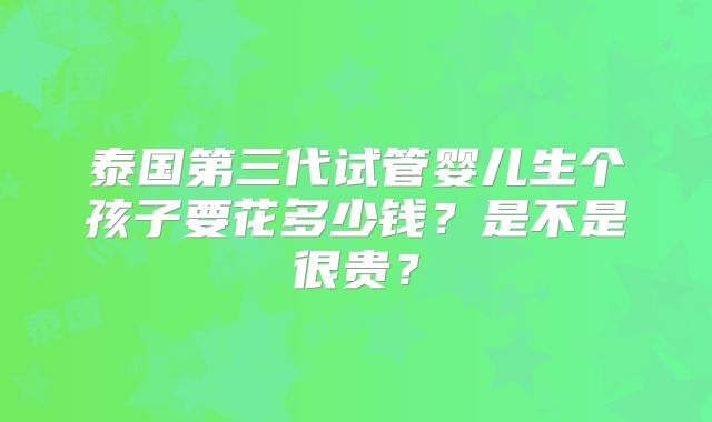 泰国第三代试管婴儿生个孩子要花多少钱?是不是很贵?