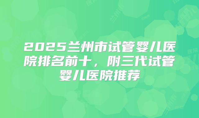2025兰州市试管婴儿医院排名前十，附三代试管婴儿医院推荐