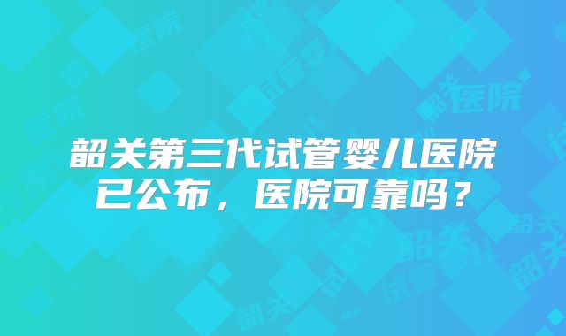 韶关第三代试管婴儿医院已公布,医院可靠吗?