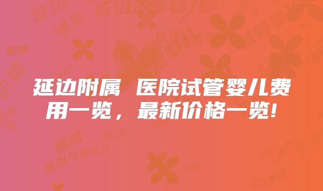 延边附属 医院试管婴儿费用一览，最新价格一览!