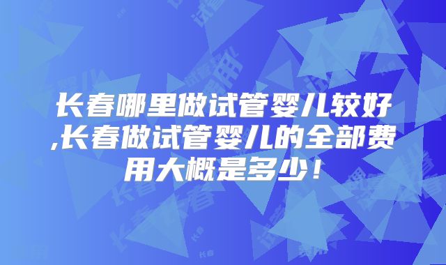 长春哪里做试管婴儿较好,长春做试管婴儿的全部费用大概是多少！