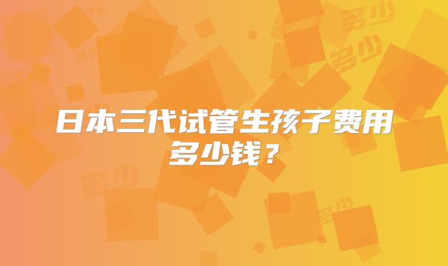 日本三代试管生孩子费用多少钱？