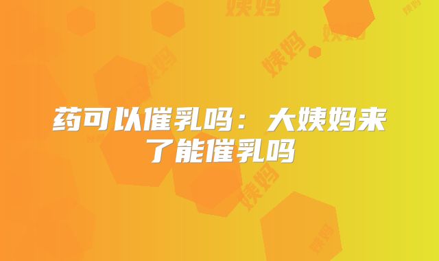 药可以催乳吗：大姨妈来了能催乳吗
