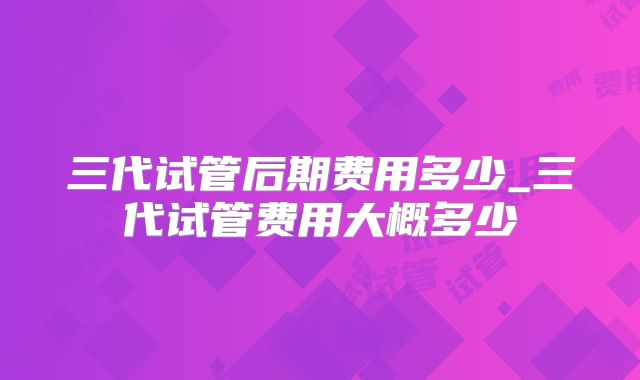 三代试管后期费用多少_三代试管费用大概多少