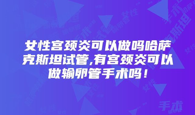 女性宫颈炎可以做吗哈萨克斯坦试管,有宫颈炎可以做输卵管手术吗！