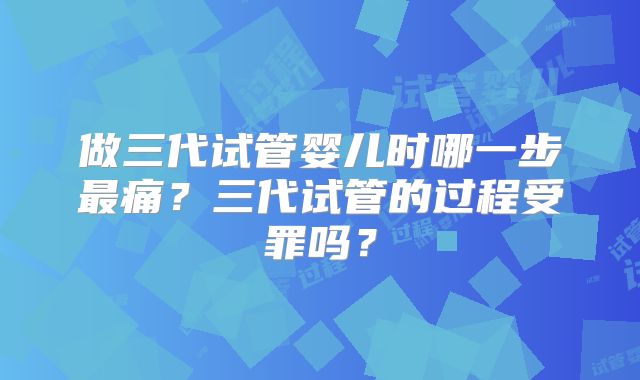 做三代试管婴儿时哪一步最痛？三代试管的过程受罪吗？