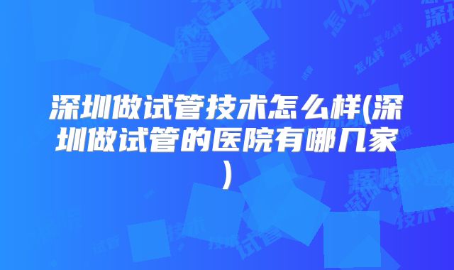深圳做试管技术怎么样(深圳做试管的医院有哪几家)