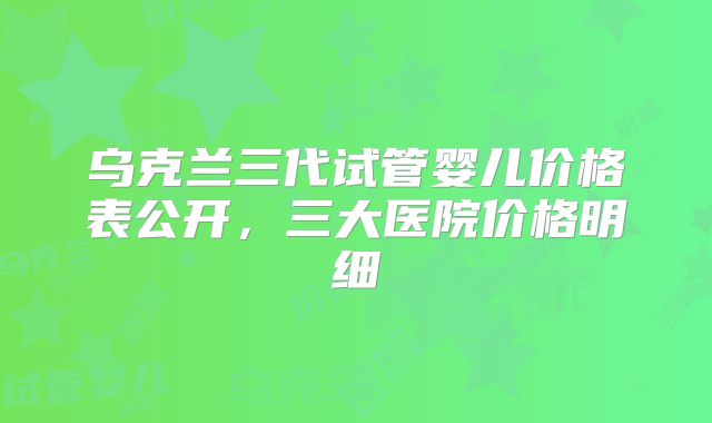 乌克兰三代试管婴儿价格表公开,三大医院价格明细