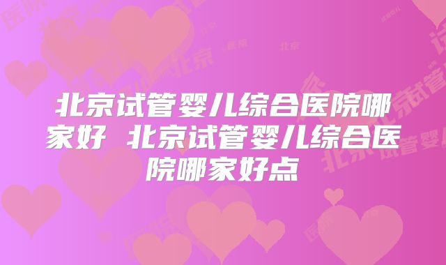 北京试管婴儿综合医院哪家好 北京试管婴儿综合医院哪家好点