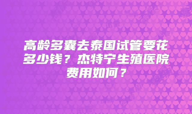 高龄多囊去泰国试管要花多少钱?杰特宁生殖医院费用如何?