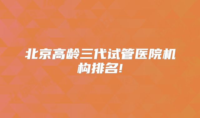 北京高龄三代试管医院机构排名!