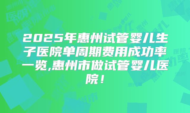 2025年惠州试管婴儿生子医院单周期费用成功率一览,惠州市做试管婴儿医院！