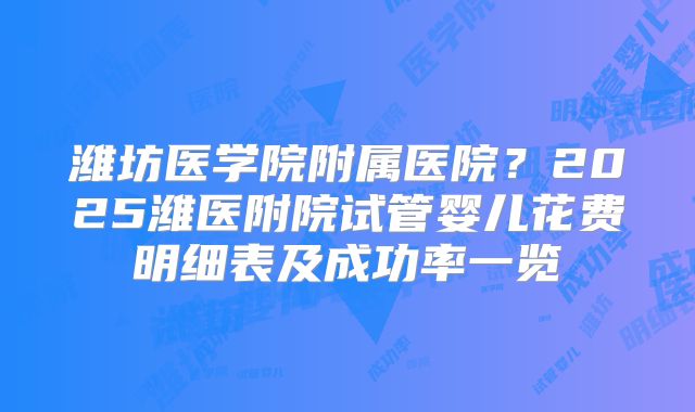 潍坊医学院附属医院？2025潍医附院试管婴儿花费明细表及成功率一览