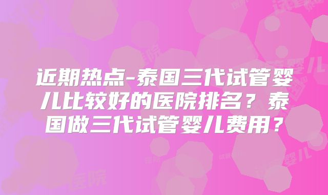 近期热点-泰国三代试管婴儿比较好的医院排名？泰国做三代试管婴儿费用？